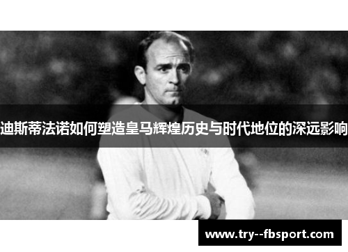 迪斯蒂法诺如何塑造皇马辉煌历史与时代地位的深远影响