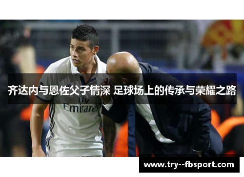 齐达内与恩佐父子情深 足球场上的传承与荣耀之路